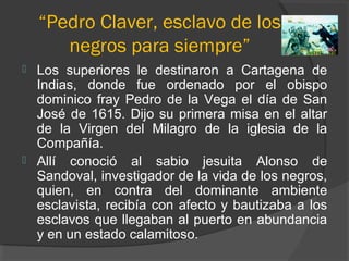 “Pedro Claver, esclavo de los
negros para siempre”
 Los superiores le destinaron a Cartagena de
Indias, donde fue ordenado por el obispo
dominico fray Pedro de la Vega el día de San
José de 1615. Dijo su primera misa en el altar
de la Virgen del Milagro de la iglesia de la
Compañía.
 Allí conoció al sabio jesuita Alonso de
Sandoval, investigador de la vida de los negros,
quien, en contra del dominante ambiente
esclavista, recibía con afecto y bautizaba a los
esclavos que llegaban al puerto en abundancia
y en un estado calamitoso.
 