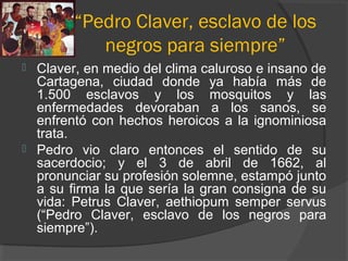 “Pedro Claver, esclavo de los
negros para siempre”
 Claver, en medio del clima caluroso e insano de
Cartagena, ciudad donde ya había más de
1.500 esclavos y los mosquitos y las
enfermedades devoraban a los sanos, se
enfrentó con hechos heroicos a la ignominiosa
trata.
 Pedro vio claro entonces el sentido de su
sacerdocio; y el 3 de abril de 1662, al
pronunciar su profesión solemne, estampó junto
a su firma la que sería la gran consigna de su
vida: Petrus Claver, aethiopum semper servus
(“Pedro Claver, esclavo de los negros para
siempre”).
 