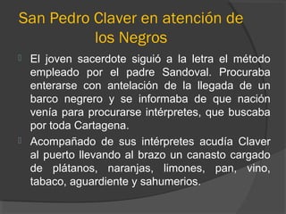 San Pedro Claver en atención de
los Negros
 El joven sacerdote siguió a la letra el método
empleado por el padre Sandoval. Procuraba
enterarse con antelación de la llegada de un
barco negrero y se informaba de que nación
venía para procurarse intérpretes, que buscaba
por toda Cartagena.
 Acompañado de sus intérpretes acudía Claver
al puerto llevando al brazo un canasto cargado
de plátanos, naranjas, limones, pan, vino,
tabaco, aguardiente y sahumerios.
 