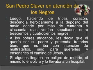 San Pedro Claver en atención de
los Negros
 Luego, haciendo de tripas corazón,
descendía heroicamente a la depósito del
navío donde por más de cuarenta o
cincuenta días venían sepultados entre
trescientos y cuatrocientos negros.
 A los pobres africanos, les decía que él
quería ser su padre y pretendía tratarlos
bien; que no iba con intención de
maltratarlos, sino para quererles y
enseñarles el camino de Jesús.
 Si algunos llegaba en peligro de muerte, él
mismo lo envolvía y lo llevaba a un hospital.
 
