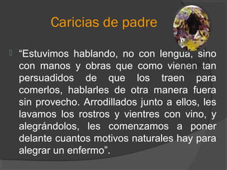 Caricias de padre
 “Estuvimos hablando, no con lengua, sino
con manos y obras que como vienen tan
persuadidos de que los traen para
comerlos, hablarles de otra manera fuera
sin provecho. Arrodillados junto a ellos, les
lavamos los rostros y vientres con vino, y
alegrándolos, les comenzamos a poner
delante cuantos motivos naturales hay para
alegrar un enfermo”.
 
