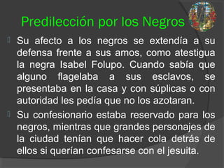 Predilección por los Negros
 Su afecto a los negros se extendía a su
defensa frente a sus amos, como atestigua
la negra Isabel Folupo. Cuando sabía que
alguno flagelaba a sus esclavos, se
presentaba en la casa y con súplicas o con
autoridad les pedía que no los azotaran.
 Su confesionario estaba reservado para los
negros, mientras que grandes personajes de
la ciudad tenían que hacer cola detrás de
ellos si querían confesarse con el jesuita.
 