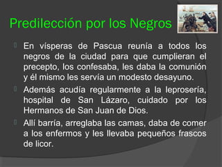 Predilección por los Negros
 En vísperas de Pascua reunía a todos los
negros de la ciudad para que cumplieran el
precepto, los confesaba, les daba la comunión
y él mismo les servía un modesto desayuno.
 Además acudía regularmente a la leprosería,
hospital de San Lázaro, cuidado por los
Hermanos de San Juan de Dios.
 Allí barría, arreglaba las camas, daba de comer
a los enfermos y les llevaba pequeños frascos
de licor.
 