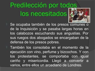 Predilección por todos
los necesitados
 Se ocupaba también de los presos comunes o
de la Inquisición y se pasaba largas horas en
los calabozos escuchando sus angustias. Por
sus ruegos dos abogados se encargaban de la
defensa de los presos pobres.
 También los consolaba en el momento de la
ejecución con vino, perfume y bizcochos. Y con
los protestantes, se comportaba con igual
cariño y misericordia. Llegó a convertir a
varios, entre ellos un arcediano de Londres.
 