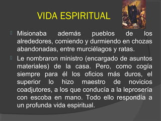 VIDA ESPIRITUAL
 Misionaba además pueblos de los
alrededores, comiendo y durmiendo en chozas
abandonadas, entre murciélagos y ratas.
 Le nombraron ministro (encargado de asuntos
materiales) de la casa. Pero, como cogía
siempre para él los oficios más duros, el
superior lo hizo maestro de novicios
coadjutores, a los que conducía a la leprosería
con escoba en mano. Todo ello respondía a
un profunda vida espiritual.
 