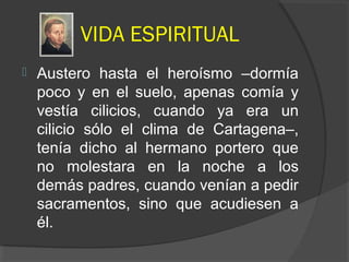 VIDA ESPIRITUAL
 Austero hasta el heroísmo –dormía
poco y en el suelo, apenas comía y
vestía cilicios, cuando ya era un
cilicio sólo el clima de Cartagena–,
tenía dicho al hermano portero que
no molestara en la noche a los
demás padres, cuando venían a pedir
sacramentos, sino que acudiesen a
él.
 