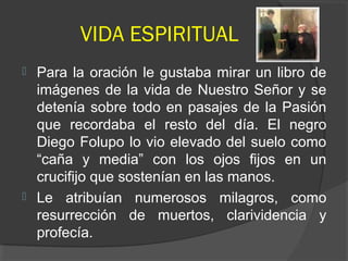 VIDA ESPIRITUAL
 Para la oración le gustaba mirar un libro de
imágenes de la vida de Nuestro Señor y se
detenía sobre todo en pasajes de la Pasión
que recordaba el resto del día. El negro
Diego Folupo lo vio elevado del suelo como
“caña y media” con los ojos fijos en un
crucifijo que sostenían en las manos.
 Le atribuían numerosos milagros, como
resurrección de muertos, clarividencia y
profecía.
 