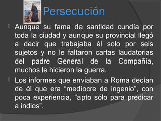 Persecución
 Aunque su fama de santidad cundía por
toda la ciudad y aunque su provincial llegó
a decir que trabajaba él solo por seis
sujetos y no le faltaron cartas laudatorias
del padre General de la Compañía,
muchos le hicieron la guerra.
 Los informes que enviaban a Roma decían
de él que era “mediocre de ingenio”, con
poca experiencia, “apto sólo para predicar
a indios”.
 