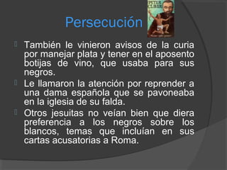 Persecución
 También le vinieron avisos de la curia
por manejar plata y tener en el aposento
botijas de vino, que usaba para sus
negros.
 Le llamaron la atención por reprender a
una dama española que se pavoneaba
en la iglesia de su falda.
 Otros jesuitas no veían bien que diera
preferencia a los negros sobre los
blancos, temas que incluían en sus
cartas acusatorias a Roma.
 