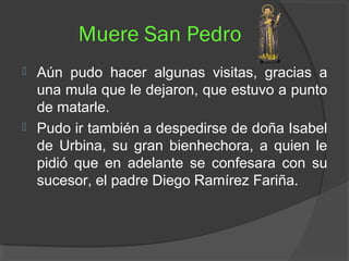 Muere San Pedro
 Aún pudo hacer algunas visitas, gracias a
una mula que le dejaron, que estuvo a punto
de matarle.
 Pudo ir también a despedirse de doña Isabel
de Urbina, su gran bienhechora, a quien le
pidió que en adelante se confesara con su
sucesor, el padre Diego Ramírez Fariña.
 