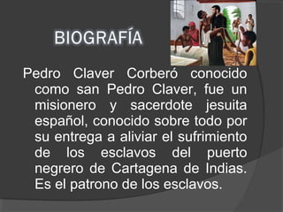 Pedro Claver Corberó conocido
como san Pedro Claver, fue un
misionero y sacerdote jesuita
español, conocido sobre todo por
su entrega a aliviar el sufrimiento
de los esclavos del puerto
negrero de Cartagena de Indias.
Es el patrono de los esclavos.
 