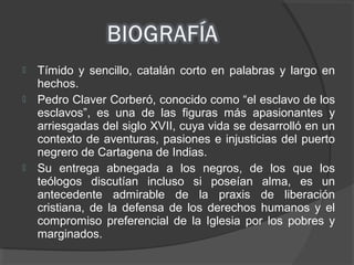 Tímido y sencillo, catalán corto en palabras y largo en
hechos.
 Pedro Claver Corberó, conocido como “el esclavo de los
esclavos”, es una de las figuras más apasionantes y
arriesgadas del siglo XVII, cuya vida se desarrolló en un
contexto de aventuras, pasiones e injusticias del puerto
negrero de Cartagena de Indias.
 Su entrega abnegada a los negros, de los que los
teólogos discutían incluso si poseían alma, es un
antecedente admirable de la praxis de liberación
cristiana, de la defensa de los derechos humanos y el
compromiso preferencial de la Iglesia por los pobres y
marginados.
 