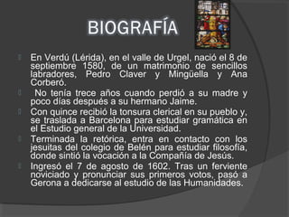  En Verdú (Lérida), en el valle de Urgel, nació el 8 de
septiembre 1580, de un matrimonio de sencillos
labradores, Pedro Claver y Mingüella y Ana
Corberó.
 No tenía trece años cuando perdió a su madre y
poco días después a su hermano Jaime.
 Con quince recibió la tonsura clerical en su pueblo y,
se traslada a Barcelona para estudiar gramática en
el Estudio general de la Universidad.
 Terminada la retórica, entra en contacto con los
jesuitas del colegio de Belén para estudiar filosofía,
donde sintió la vocación a la Compañía de Jesús.
 Ingresó el 7 de agosto de 1602. Tras un ferviente
noviciado y pronunciar sus primeros votos, pasó a
Gerona a dedicarse al estudio de las Humanidades.
 