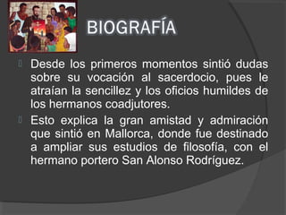  Desde los primeros momentos sintió dudas
sobre su vocación al sacerdocio, pues le
atraían la sencillez y los oficios humildes de
los hermanos coadjutores.
 Esto explica la gran amistad y admiración
que sintió en Mallorca, donde fue destinado
a ampliar sus estudios de filosofía, con el
hermano portero San Alonso Rodríguez.
 