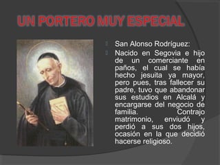  San Alonso Rodríguez:
 Nacido en Segovia e hijo
de un comerciante en
paños, el cual se había
hecho jesuita ya mayor,
pero pues, tras fallecer su
padre, tuvo que abandonar
sus estudios en Alcalá y
encargarse del negocio de
familia. Contrajo
matrimonio, enviudó y
perdió a sus dos hijos,
ocasión en la que decidió
hacerse religioso.
 