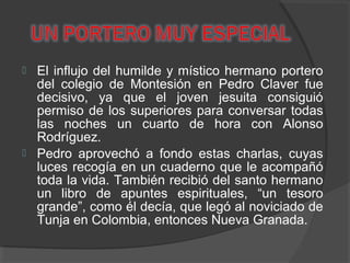  El influjo del humilde y místico hermano portero
del colegio de Montesión en Pedro Claver fue
decisivo, ya que el joven jesuita consiguió
permiso de los superiores para conversar todas
las noches un cuarto de hora con Alonso
Rodríguez.
 Pedro aprovechó a fondo estas charlas, cuyas
luces recogía en un cuaderno que le acompañó
toda la vida. También recibió del santo hermano
un libro de apuntes espirituales, “un tesoro
grande”, como él decía, que legó al noviciado de
Tunja en Colombia, entonces Nueva Granada.
 