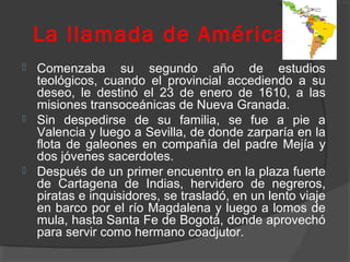 La llamada de América
 Comenzaba su segundo año de estudios
teológicos, cuando el provincial accediendo a su
deseo, le destinó el 23 de enero de 1610, a las
misiones transoceánicas de Nueva Granada.
 Sin despedirse de su familia, se fue a pie a
Valencia y luego a Sevilla, de donde zarparía en la
flota de galeones en compañía del padre Mejía y
dos jóvenes sacerdotes.
 Después de un primer encuentro en la plaza fuerte
de Cartagena de Indias, hervidero de negreros,
piratas e inquisidores, se trasladó, en un lento viaje
en barco por el río Magdalena y luego a lomos de
mula, hasta Santa Fe de Bogotá, donde aprovechó
para servir como hermano coadjutor.
 