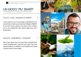 UN MODO’ PIU’ SMART
LA MOODBOARD DEI VALORI DELLA NUOVA LINEA
QUALITA’, AFFIDABILITA’, ITALIANITA’
Non si può creare una una nuova linea di prodotti elimi-
nando completamente i valori del core brand. Essi sono
sempre presenti, ma adattati in una modalità con la quale
si possa vestire il nuovo target.
COLTO, COOL, DINAMICO E SMART
-
verà all’interno della nuova linea San Pellegrino SMART.
È una linea nuova, giovane, dai colori vivaci e brillanti,
che si va a posizionare nella settore degli aromi, per il
tempo libero.
INTRODUZIONE AL CONCEPT10
•
•
 