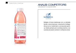 13 COMPETITORS E STRATEGIA
ANALISI COMPETITORS
SAN BENEDETTO ACQUAVITAMIN
Bottiglia di forma tradizionale con un etichetta
banale, senza keyvisual, visivamente ricollega-
bile più ad un medicinale o una bevanda sporti-
va. Adatto perlopiù per le vending machine, non
si presta ad essere venduto in confezione al bar.
 