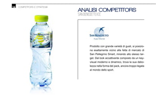 14 COMPETITORS E STRATEGIA
ANALISI COMPETITORS
SAN BENEDETTO ICE
Prodotto con grande varietà di gusti, si posizio-
na esattamente vicino alla fetta di mercato di
San Pellegrino Smart, mirando allo stesso tar-
get. Dal look accattivante composto da un key-
visual moderno e dinamico, trova la sua debo-
lezza nella forma del pack, ancora troppo legata
al mondo dello sport.
 