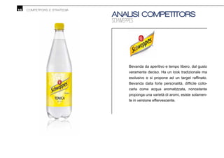 15 COMPETITORS E STRATEGIA
ANALISI COMPETITORS
SCHWEPPES
Bevanda da aperitivo e tempo libero, dal gusto
veramente deciso. Ha un look tradizionale ma
-
carla come acqua aromatizzata, nonostante
proponga una varietà di aromi, esiste solamen-
te in versione effervescente.
 