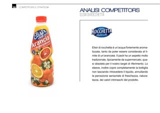 16 COMPETITORS E STRATEGIA
ANALISI COMPETITORS
ELISIR DI ROCCHETTA
Elisir di rocchetta è un’acqua fortemente aroma-
tizzata, tanto da poter essere considerata al li-
mite di un’aranciata. Il pack ha un aspetto molto
tradizionale, tipicamente da supermercato, qua-
si obsoleto per il nostro target di riferimento. Lo
sleeve, inoltre copre completamente la bottiglia
non lasciando intravedere il liquido, annullando
la percezione sensoriale di freschezza, natura-
lezza, dei valori intrinsechi del prodotto.
 