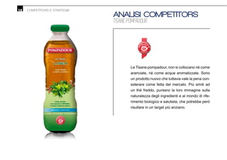 18 COMPETITORS E STRATEGIA
ANALISI COMPETITORS
TISANE POMPADOUR
Le Tisane pompadour, non si collocano nè come
aranciate, nè come acque aromatizzate. Sono
un prodotto nuovo che tuttavia vale la pena con-
siderare come fetta del mercato. Più simili ad
un thè freddo, puntano la loro immagine sulla
naturalezza degli ingredienti e al mondo di rife-
rimento biologico e salutista, che potrebbe però
risultare in un target più anziano.
 