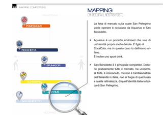 20 MAPPING COMPETITORS
MAPPING
CHI OCCUPA IL NOSTRO POSTO
La fetta di mercato sulla quale San Pellegrino
vuole operare è occupata da Aquarius e San
Benedetto.
Aquarius è un prodotto endorsed che vive di
-
fano.
È inoltre uno sport drink.
San Benedetto è il principale competitor. Detie-
ne praticamente tutto il mercato, ha un’identi-
tà forte, è conosciuto, ma non è l’ambasciatore
dell’italianità in italia, non si fregia di quel lusso
-
ca di San Pellegrino.
•
•
 