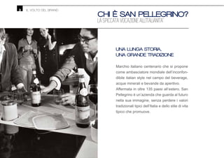 CHI È SAN PELLEGRINO?
LA SPICCATA VOCAZIONE ALL’ITALIANITA’
UNA LUNGA STORIA,
UNA GRANDE TRADIZIONE
Marchio italiano centenario che si propone
come ambasciatore mondiale dell’inconfon-
dibile italian style nel campo del beverage,
acque minerali e bevande da aperitivo.
Affermata in oltre 135 paesi all’estero, San
Pellegrino è un’azienda che guarda al futuro
nella sua immagine, senza perdere i valori
tradizionali tipici dell’Italia e dello stile di vita
tipico che promuove.
IL VOLTO DEL BRAND3
 