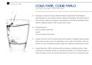 ANALISI DEL BRIEF
Sviluppare una linea di Acque Minerali Naturali addizionate SanPellegrino
aromatizzate con veri estratti di frutta e vitamine della stessa. Dal gusto reale di
-
sidanti e digestive (gusto mirtilli e gusto mela verde).
Posizionamento:
“the new Italian Soft Drink”
oppure
“the new Italian Smart Drink”
L’italian soft drink che ti fa sentire bene con te stesso, indulgente quanto basta
senza sensi di colpa, sicuro di appartnere ad uno stile di vita attento, colto, di-
Canali distributivi: GDO, vending machine dedicate in Sporting Center e Spa .
modo di essere, anche nei momenti più sociali, con gli amici, nei locali più cool.
•
•
•
•
9
COSA FARE, COME FARLO
LE RICHIESTE DEL BRIEF, PUNTO PER PUNTO
 