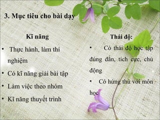 3. Mục tiêu cho bài dạy

             Kĩ năng                 Thái độ:
• Thực hành, làm thí        •      Có thái độ học tập

  nghiệm                    đúng đắn, tích cực, chủ

• Có kĩ năng giải bài tập   động
                            •     Có hứng thú với môn
• Làm việc theo nhóm
                            học
• Kĩ năng thuyết trình

  11/21/12
 