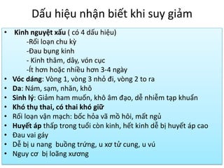 Dấu hiệu nhận biết khi suy giảm
• Kinh nguyệt xấu ( có 4 dấu hiệu)
-Rối loạn chu kz
-Đau bụng kinh
- Kinh thâm, dây, vón cục
-Ít hơn hoặc nhiều hơn 3-4 ngày
• Vóc dáng: Vòng 1, vòng 3 nhỏ đi, vòng 2 to ra
• Da: Nám, sạm, nhăn, khô
• Sinh lý: Giảm ham muốn, khô âm đạo, dễ nhiễm tạp khuẩn
• Khó thụ thai, có thai khó giữ
• Rối loạn vận mạch: bốc hỏa vã mồ hôi, mất ngủ
• Huyết áp thấp trong tuổi còn kinh, hết kinh dễ bị huyết áp cao
• Đau vai gáy
• Dễ bị u nang buồng trứng, u xơ tử cung, u vú
• Nguy cơ bị loãng xương

 