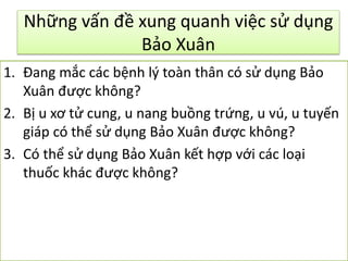 Những vấn đề xung quanh việc sử dụng
Bảo Xuân
1. Đang mắc các bệnh lý toàn thân có sử dụng Bảo
Xuân được không?
2. Bị u xơ tử cung, u nang buồng trứng, u vú, u tuyến
giáp có thể sử dụng Bảo Xuân được không?
3. Có thể sử dụng Bảo Xuân kết hợp với các loại
thuốc khác được không?

 