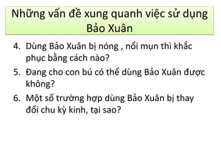 Những vấn đề xung quanh việc sử dụng
Bảo Xuân
4. Dùng Bảo Xuân bị nóng , nổi mụn thì khắc
phục bằng cách nào?
5. Đang cho con bú có thể dùng Bảo Xuân được
không?
6. Một số trường hợp dùng Bảo Xuân bị thay
đổi chu kz kinh, tại sao?

 