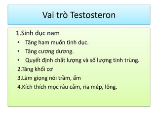 Vai trò Testosteron
1.Sinh dục nam
• Tăng ham muốn tình dục.
• Tăng cương dương.
• Quyết định chất lượng và số lượng tinh trùng.
2.Tăng khối cơ
3.Làm giọng nói trầm, ấm
4.Kích thích mọc râu cằm, ria mép, lông.

 