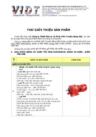 VIET INVESTMENT AND DEVELOPMENT FOR TRANSMISSION CO.,LTD
Add: No. 190 Vuong Thua Vu Str., Khuong Trung Ward, Thanh Xuan Dist., Hanoi
Office: R.908, CT2, FODACON Building, Mo Lao Ward, Ha Dong Dist., Hanoi
Tel: 04 62688880 Fax: 04 62800009
Email: quangthinh@vidt.com.vn
Tax code: 0 1 0 5 7 9 1 1 7 2
Account No. 00068889001 – Tien Phong Bank Hanoi Branch
THƯ GIỚI THIỆU SẢN PHẨM
Trước tiên thay mặt Công ty TNHH Đầu tư và Phát triển Truyền động Việt, xin cám
ơn sự quan tâm của quý khách dành cho công ty chúng tôi.
Công ty TNHH Đầu tư và Phát triển Truyền động Việt là đơn vị phân phối chính thức của
hãng SEW-EURODRIVE, Động cơ điện ABB, Palăng điện (hoist) MISIA - ITALY tại thị trường
Việt nam.
Chúng tôi xin trân trọng gởi tới bảng giới thiệu sản phẩm như sau:
I. SẢN PHẨM ĐỘNG CƠ GIẢM TỐC SEW-EURODRIVE, ĐỘNG CƠ ĐIỆN , BIẾN
TẦN ABB
ST
T
MIÊU TẢ SẢN PHẨM HÌNH ẢNH
ĐỘNG CƠ GIẢM TỐC
1.
ĐỘNG CƠ GIẢM TỐC SEW LOẠI R (bánh răng
trụ)
- Loại RX: giảm tốc một cấp
Dãy công suất: Từ 0.12 kW đến 45 kW
Mô-men đầu trục: đến 830 Nm
Tỉ số truyền: từ 1,39:1 đến 8,65:1
Kiểu lắp: Chân đế, mặt bích (hoặc kết hợp)
- Loại R: giảm tốc 2 hoặc 3 cấp
Dãy công suất từ 0.12 kW đến 160 kW
Mô-men đầu trục đến 18.000 Nm
Tỉ số truyền từ 1,5:1 đến 28.500:1
Hiệu suất 98%
Kiểu lắp chân đế, mặt bích (hoặc kết hợp)
- Loại RM
Mô tả: Là loại có thiết kế đặc biệt để dùng cho các
ứng dụng của bộ khuấy, trộn. Ổ trục đầu ra được kéo
dài thêm để phù hợp với tải của bộ khuấy.
Dãy công suất: Từ 0.12 kW đến 160 kW
Mô-men đầu trục: Đến 18.000 Nm
Tỉ số truyền: Từ 1,5:1 đến 28.500:1
Hiệu suất: 98%
Kiểu lắp: Mặt bích.
 