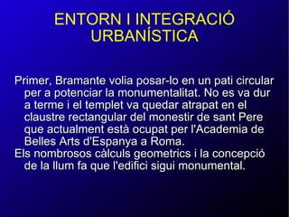Primer, Bramante volia posar-lo en un pati circular per a potenciar la monumentalitat. No es va dur a terme i el templet va quedar atrapat en el claustre rectangular del monestir de sant Pere que actualment està ocupat per l'Academia de Belles Arts d'Espanya a Roma. Els nombrosos càlculs geometrics i la concepció de la llum fa que l'edifici sigui monumental. ENTORN I INTEGRACIÓ URBANÍSTICA 