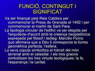 FUNCIÓ, CONTINGUT I SIGNIFICAT Va ser finançat pels Reis Catòlics per commemorar la Presa de Granada el 1492 i per commemorar el martiri de Sant Pere. La tipologia circular de l'edifici va ser elegida per l'arquitecte d'acord amb la creença neoplatònica expresada pel filòsof i teòleg: Marcilio Ficino que afirmava que a Déu li corresponia la forma geomètrica perfecta: l'esfera. La seva cúpula simbolitza el trànsit del món terrenal amb el celestial. I els tres graons simbolitzen les tres virtuds teològiques: la fe, l'esperança i la caritat. 