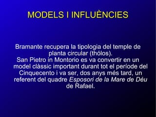 MODELS I INFLUÈNCIES Bramante recupera la tipologia del temple de planta circular (thólos). San Pietro in Montorio es va convertir en un model clàssic important durant tot el període del Cinquecento i va ser, dos anys més tard, un referent del quadre  Esposori de la Mare de Déu  de Rafael. 