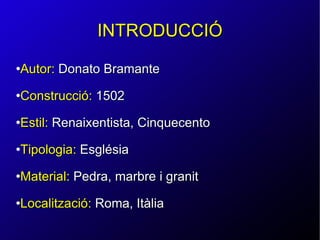 INTRODUCCIÓ Autor:   Donato  Bramante Construcció:  1502 Estil:  Renaixentista, Cinquecento Tipologia:  Església Material:  Pedra, marbre i granit Localització:  Roma, Itàlia 