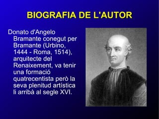 BIOGRAFIA DE L'AUTOR Donato d'Angelo Bramante conegut per Bramante (Urbino, 1444 - Roma, 1514), arquitecte del Renaixement, va tenir una formació quatrecentista però la seva plenitud artística li arribà al segle XVI. 