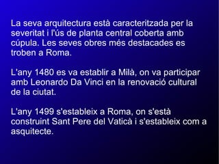 La seva arquitectura està caracteritzada per la severitat i l'ús de planta central coberta amb cúpula. Les seves obres més destacades es troben a Roma. L'any 1480 es va establir a Milà, on va participar amb Leonardo Da Vinci en la renovació cultural de la ciutat. L'any 1499 s'estableix a Roma, on s'està construint Sant Pere del Vaticà i s'estableix com a asquitecte. 