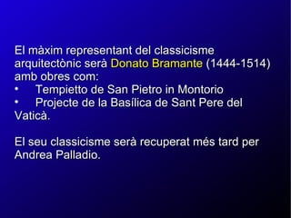 El màxim representant del classicisme arquitectònic serà  Donato Bramante  (1444-1514) amb obres com: Tempietto de San Pietro in Montorio Projecte de la Basílica de Sant Pere del Vaticà.  El seu classicisme serà recuperat més tard per Andrea Palladio. 
