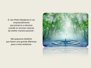 O  San Pietro Residence é um empreendimento  que preserva a natureza  usando os recursos naturaisda melhor maneira possível .São pequenos detalhes que fazem uma grande diferença para o meio ambiente. 