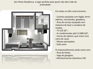 San Pietro Residence, o lugar perfeito para quem não abre mão da praticidade.Em todos os lofts você encontra: Cozinha equipada com fogão, forno elétrico, microondas, geladeira;