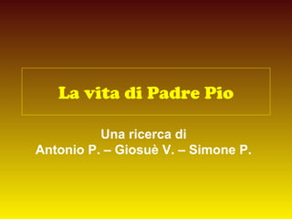 La vita di Padre Pio
Una ricerca di
Antonio P. – Giosuè V. – Simone P.
 