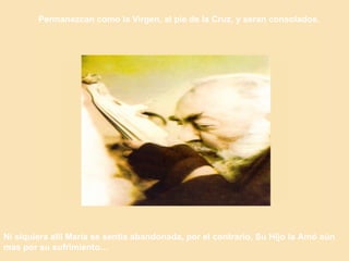 Permanezcan como la Virgen, al pie de la Cruz, y seran consolados.   Ni siquiera allí María se sentía abandonada, por el contrario, Su Hijo la Amó aún mas por su sufrimiento… 