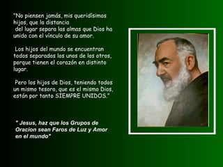 "No piensen jamás, mis queridísimos hijos, que la distancia del lugar separa las almas que Dios ha unido con el vínculo de su amor. Los hijos del mundo se encuentran todos separados los unos de los otros, porque tienen el corazón en distinto lugar. Pero los hijos de Dios, teniendo todos un mismo tesoro, que es el mismo Dios, están por tanto SIEMPRE UNIDOS.”  " Jesus, haz que los Grupos de Oracion sean Faros de Luz y Amor en el mundo"   