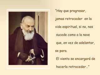 “ Hay que progresar,  jamas retroceder  en la vida espiritual, si no, nos sucede como a la nave que, en vez de adelantar,  se para. El viento se encargará de hacerla retroceder…” 