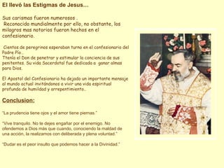 El llevó las Estigmas de Jesus… Sus carismas fueron numerosos . Reconocido mundialmente por ello, no obstante, los milagros mas notorios fueron hechos en el confesionario. Cientos de peregrinos esperaban turno en el confesionario del Padre Pío… Ttenía el Don de penetrar y estimular la conciencia de sus penitentes. Su vida Sacerdotal fue dedicada a  ganar almas para Dios. El Apostol del Confesionario ha dejado un importante mensaje al mundo actual invitándonos a vivir una vida espiritual profunda de humildad y arrepentimiento.. Conclusion: “ La prudencia tiene ojos y el amor tiene piernas.” “ Vive tranquilo. No te dejes engañar por el enemigo. No ofendemos a Dios más que cuando, conociendo la maldad de una acción, la realizamos con deliberada y plena voluntad.” “ Dudar es el peor insulto que podemos hacer a la Divinidad.” 